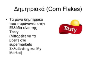 Δημητριακά ( Corn Flakes) Τα μόνα δημητριακά που παράγονται στην Ελλάδα είναι της  Tasty  ( Μπορείτε να τα βρείτε στα  supermarkets  Σκλαβενίτης και  My Market) 