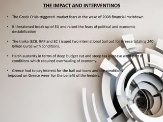 THE IMPACT AND INTERVENTINOS
• The Greek Crisis triggered market fears in the wake of 2008 financial meltdown
• It threatened break up of EU and raised the fears of political and economic
destabilization
• The troika (ECB, IMF and EC ) issued two international bail out for Greece totaling 240
Billion Euros with conditions.
• Harsh austerity in terms of deep budget cut and steep tax increase were part of
conditions which required overhauling of economy.
• Greece had to pay interest for the bail out loans and the conditions
imposed on Greece were for the benefit of the lenders.
 