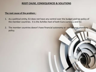 ROOT CAUSE, CONSEQUENCES & SOLUTIONS
The root cause of the problem :
1. As a political entity, EU does not have any control over the budget and tax policy of
the member countries. It is the Achilles heel of both Euro currency and EU.
2. The member countries doesn’t have financial autonomy or control over monitory
policy.
 