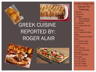 GREEK CUISINE
REPORTED BY:
ROGER ALAIR
In this Chapter We
Discuss The
Following:
1.History
2. Overview
3. Origins
4. Some Regions
5 Typical dishes
1.5.1 Breads
2.5.2 Appetizers and
Salads
3.5.3 Soups
4.5.4 Vegetarian main
dishes
5.5.5 Meat and seafood
dishes
6.5.6 Quick meals
7.5.7 Desserts and
sweets
8.5.8 Cheeses
9.5.9 Non-alcoholic
beverages
10.5.10 Alcoholic
beverages
11.5.10.1 Wine
12.5.10.2 Beer
13.5.10.3 Other
14.5.10.4 Coffee
 