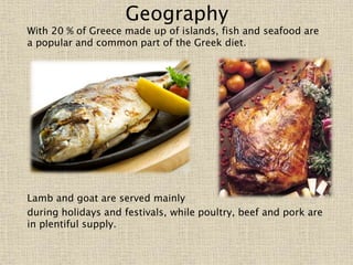 Geography
With 20 % of Greece made up of islands, fish and seafood are
a popular and common part of the Greek diet.
Lamb and goat are served mainly
during holidays and festivals, while poultry, beef and pork are
in plentiful supply.
 