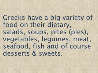 Greeks have a big variety of
food on their dietary,
salads, soups, pites (pies),
vegetables, legumes, meat,
seafood, fish and of course
desserts & sweets.
 