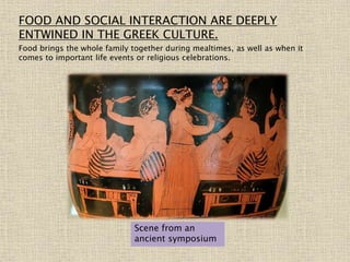FOOD AND SOCIAL INTERACTION ARE DEEPLY
ENTWINED IN THE GREEK CULTURE.
Food brings the whole family together during mealtimes, as well as when it
comes to important life events or religious celebrations.
Scene from an
ancient symposium
 