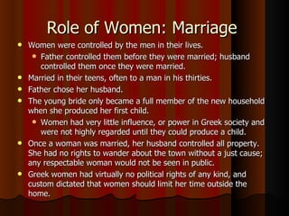 Role of Women: Marriage  Women were controlled by the men in their lives.  Father controlled them before they were married; husband controlled them once they were married.  Married in their teens, often to a man in his thirties.  Father chose her husband. The young bride only became a full member of the new household when she produced her first child.  Women had very little influence, or power in Greek society and were not highly regarded until they could produce a child.  Once a woman was married, her husband controlled all property.  She had no rights to wander about the town without a just cause; any respectable woman would not be seen in public.  Greek women had virtually no political rights of any kind, and custom dictated that women should limit her time outside the home.  