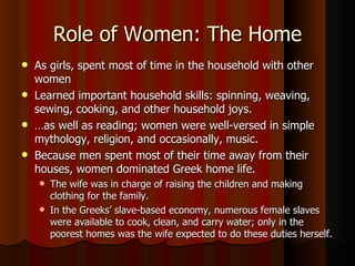 Role of Women: The Home As girls, spent most of time in the household with other women Learned important household skills: spinning, weaving, sewing, cooking, and other household joys.  … as well as reading; women were well-versed in simple mythology, religion, and occasionally, music. Because men spent most of their time away from their houses, women dominated Greek home life.  The wife was in charge of raising the children and making clothing for the family.  In the Greeks’ slave-based economy, numerous female slaves were available to cook, clean, and carry water; only in the poorest homes was the wife expected to do these duties herself. 