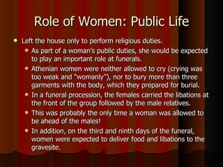 Role of Women: Public Life Left the house only to perform religious duties. As part of a woman’s public duties, she would be expected to play an important role at funerals.  Athenian women were neither allowed to cry (crying was too weak and “womanly”), nor to bury more than three garments with the body, which they prepared for burial.  In a funeral procession, the females carried the libations at the front of the group followed by the male relatives.  This was probably the only time a woman was allowed to be ahead of the males! In addition, on the third and ninth days of the funeral, women were expected to deliver food and libations to the gravesite.  