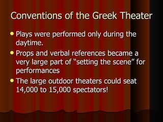 Conventions of the Greek Theater Plays were performed only during the daytime. Props and verbal references became a very large part of “setting the scene” for performances The large outdoor theaters could seat 14,000 to 15,000 spectators! 