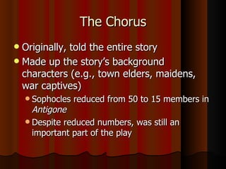 The Chorus Originally, told the entire story Made up the story’s background characters (e.g., town elders, maidens, war captives) Sophocles reduced from 50 to 15 members in  Antigone Despite reduced numbers, was still an important part of the play 