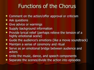 Functions of the Chorus Comment on the action/offer approval or criticism Ask questions Give advice or warnings Supply background information Provide lyrical relief (perhaps relieve the tension of a highly emotional scene) Guide the audience’s emotions (like a movie soundtrack) Maintain a sense of ceremony and ritual Serve as an emotional bridge between audience and actors Unite the music, dance, and speech components Separate the scenes/divide the action into episodes 