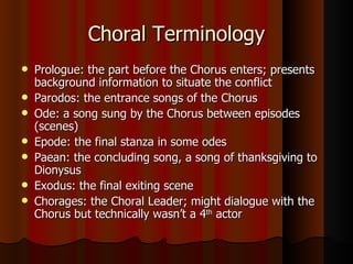 Choral Terminology Prologue: the part before the Chorus enters; presents background information to situate the conflict Parodos: the entrance songs of the Chorus Ode: a song sung by the Chorus between episodes (scenes) Epode: the final stanza in some odes Paean: the concluding song, a song of thanksgiving to Dionysus Exodus: the final exiting scene Chorages: the Choral Leader; might dialogue with the Chorus but technically wasn’t a 4 th  actor 
