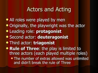 Actors and Acting All roles were played by men Originally, the playwright was the actor Leading role:  protagonist Second actor:  deuteragonist Third actor:  triagonist Rule of Three : the play is limited to three actors (each played multiple roles) The number of extras allowed was unlimited and didn’t break the rule of Three 