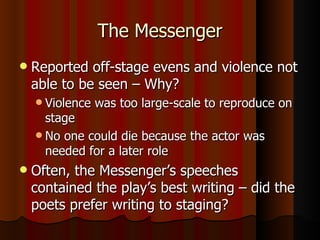 The Messenger Reported off-stage evens and violence not able to be seen – Why? Violence was too large-scale to reproduce on stage No one could die because the actor was needed for a later role Often, the Messenger’s speeches contained the play’s best writing – did the poets prefer writing to staging? 