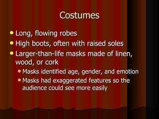 Costumes Long, flowing robes High boots, often with raised soles Larger-than-life masks made of linen, wood, or cork Masks identified age, gender, and emotion Masks had exaggerated features so the audience could see more easily 