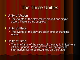 The Three Unities Unity of Action The events of the play center around one single action. There are no subplots. Unity of Place The events of the play are set in one unchanging scene. Unity of Time The timeframe of the events of the play is limited to a 24-hour period.  Previous events or background information has to be recounted on the stage. 
