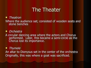 The Theater Theatron Where the audience sat; consisted of wooden seats and stone benches Orchestra A circular dancing area where the actors and Chorus performed.  Later, this became a semi-circle as the Chorus lost its importance. Thymele An altar to Dionysus set in the center of the orchestra Originally, this was where a goat was sacrificed. 