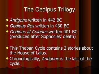 The Oedipus Trilogy Antigone  written in 442 BC Oedipus Rex  written in 430 BC Oedipus at Colonus  written 401 BC (produced after Sophocles’ death) This Theban Cycle contains 3 stories about the House of Laius. Chronologically,  Antigone  is the last of the cycle. 