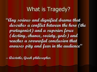 What is Tragedy? “ Any serious and dignified drama that describes a conflict between the hero (the protagonist) and a superior force (destiny, chance, society, gods) and reaches a sorrowful conclusion that arouses pity and fear in the audience” -- Aristotle, Greek philosopher 