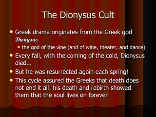 The Dionysus Cult Greek drama originates from the Greek god  Dionysus   the god of the vine (and of wine, theater, and dance) Every fall, with the coming of the cold, Dionysus died… But he was resurrected again each spring! This cycle assured the Greeks that death does not end it all: his death and rebirth showed them that the soul lives on forever 