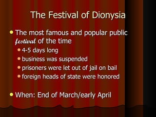 The Festival of Dionysia The most famous and popular public  festival  of the time 4-5 days long business was suspended prisoners were let out of jail on bail foreign heads of state were honored When: End of March/early April 