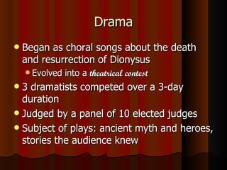 Drama Began as choral songs about the death and resurrection of Dionysus Evolved into a  theatrical contest 3 dramatists competed over a 3-day duration Judged by a panel of 10 elected judges Subject of plays: ancient myth and heroes, stories the audience knew 
