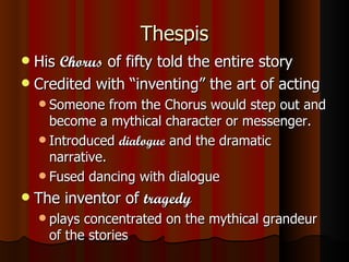 Thespis His  Chorus  of fifty told the entire story Credited with “inventing” the art of acting Someone from the Chorus would step out and become a mythical character or messenger. Introduced  dialogue  and the dramatic narrative. Fused dancing with dialogue The inventor of  tragedy plays concentrated on the mythical grandeur of the stories 