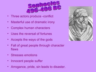 Sophocles 496-406 BC Three actors produce -conflict Masterful use of dramatic irony Complex human characters Uses the reversal of fortunes Accepts the ways of the gods Fall of great people through character flaws Stresses emotions Innocent people suffer Arrogance, pride, sin leads to disaster. 