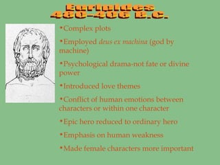 Euripides 480-406 B.C. Complex plots Employed  deus ex machina  (god by machine) Psychological drama-not fate or divine power Introduced love themes Conflict of human emotions between characters or within one character Epic hero reduced to ordinary hero Emphasis on human weakness Made female characters more important 