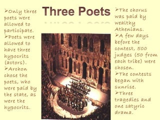 Only three poets were allowed to participate. Poets were allowed to have three hypocrits (actors). Archon chose the poets, who were paid by the state, as were the hypocrits. The chorus was paid by wealthy Athenians. A few days before the contest, 500 judges (50 from each tribe) were chosen. The contests began with sunrise. Three tragedies and one satyric drama. 