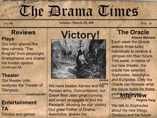 The Drama Times     Sunday, March 20, 468
 Est. 490                                                                            Price 2d


       Reviews                                                      The Oracle
Plays                            Victory!                                       Allyson Behrens
                                                                 Each week the Oracle
Our critic attends the
                                                                 selects three lucky
new comedy “The
                                                                 individuals to receive a
Knights” from playwright
                                                                 glimpse into their future.
Aristophanes and shares
                                                                 This week, in honor of
his honest opinion.
Continued 3A                                                     our new theater, the
                                                                 oracle has selected
Theater                                                          Sophocles, Aeschylus,
Our theater critic                                      Jackie   and Euripides. Only the
                                                         Leary   Oracle can foresee what
analyzes the Theater of  We have beaten Xerxes and his
Dionysus.                Persian army. Outnumbered, our          the future holds for these
                                                                 young gentlemen.
            Continued 6A Greek fleet used great cunning
                                                                      Interview
                                                                 Continued 4A
                         and smart strategies to fool the                         Virginie Yang
Entertainment            Persians, allowing for our victory.     We talk to Sophocles
7A                       Our great Father of Drama,              about his new trilogy,
Comics and games         Aeschylus, shares his                   Oedipus and his future
 