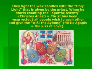 They light the wax candles with the “Holy Light” that is given by the priest. When he starts chanting the “Χριστός Ανέστη” (Christos Anesti = Christ has been resurrected) all people wish to each other and give the “φιλί της Αγάπης” (fili tis Agapis = the kiss of Love). 