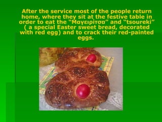 After the service most of the people return home, where they sit at the festive table in order to eat the “Mαγειρίτσα” and “tsoureki” ( a special Easter sweet bread, decorated with red egg) and to crack their red-painted eggs.  