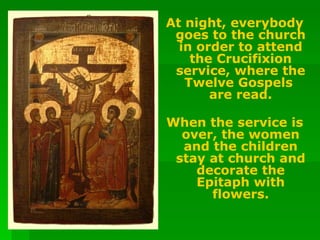 At night, everybody goes to the church in order to attend the Crucifixion service, where the Twelve Gospels  are read. When the service is over, the women and the children stay at church and decorate the Epitaph with flowers. 