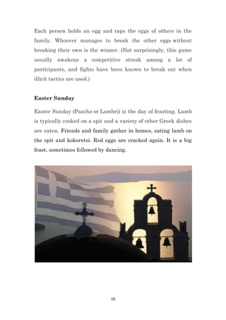 10
Each person holds an egg and taps the eggs of others in the
family. Whoever manages to break the other eggs without
breaking their own is the winner. (Not surprisingly, this game
usually awakens a competitive streak among a lot of
participants, and fights have been known to break out when
illicit tactics are used.)
Easter Sunday
Easter Sunday (Pascha or Lambri) is the day of feasting. Lamb
is typically cooked on a spit and a variety of other Greek dishes
are eaten. Friends and family gather in homes, eating lamb on
the spit and kokoretsi. Red eggs are cracked again. It is a big
feast, sometimes followed by dancing.
 