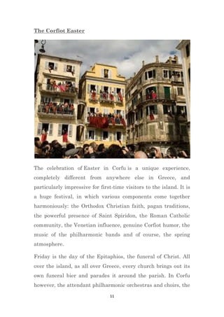 11
The Corfiot Easter
The celebration of Easter in Corfu is a unique experience,
completely different from anywhere else in Greece, and
particularly impressive for first-time visitors to the island. It is
a huge festival, in which various components come together
harmoniously: the Orthodox Christian faith, pagan traditions,
the powerful presence of Saint Spiridon, the Roman Catholic
community, the Venetian influence, genuine Corfiot humor, the
music of the philharmonic bands and of course, the spring
atmosphere.
Friday is the day of the Epitaphios, the funeral of Christ. All
over the island, as all over Greece, every church brings out its
own funeral bier and parades it around the parish. In Corfu
however, the attendant philharmonic orchestras and choirs, the
 