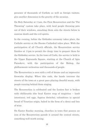 12
presence of thousands of Corfiots as well as foreign visitors,
give another dimension to the gravity of the occasion.
On Holy Saturday at 11am, the First Resurrection and the “Pot
Throwing” custom take place, with local people throwing pots
out of their windows, smashing them onto the streets below to
exorcise death and the evil spirits.
In the evening, before the Orthodox ceremony takes place, the
Catholic service at the Duomo Cathedral takes place. With the
participation of all Church officials, the Resurrection service
finishes at 11pm to permit the clergy time to prepare them for
the Orthodox service. In the town of Corfu, the service is held in
the Upper Espianada Square, starting at the Church of Agia
Paraskevi, with the participation of the Bishop, the
philharmonic orchestras and thousands of people.
The Resurrection is seen with a roll of drums and an impressive
fireworks display. When this ends, the bands traverse the
streets of the town at a great pace playing cheerful music, with
people running behind them singing.
The Resurrection is celebrated and the Lenten fast is broken
with chilikourda (the local Easter soup of magiritsa – lamb
intestines), red eggs, fogatsa (brioche), columbines (a special
bread of Venetian origin, baked in the form of a dove) and lots
of wine.
On Easter Sunday morning, churches in town that possess an
icon of the Resurrection parade it around the central streets,
something well worth seeing.
 