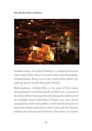 13
The Rocket War of Chios
Vrodados village, also called Vrontada, is a village located about
5 km north of Chios Town. It is in the centre of the Municipality
of Homeroupolis. Every year on the evening before Easter, the
night sky gets lit up with thousands of flashes.
Rouketopolemos, or Rocket-War, is the name of this unique
local traditional event held annually at Easter. In a variation of
the Greek habit of throwing fireworks during the celebration of
the midnight service before Easter Sunday, two rival church
congregations in the town perform a rocket war by firing tens of
thousands of home-made rockets across town, with the objective
of hitting the other church’s bell tower. The rockets are wooden
 