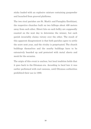 14
sticks loaded with an explosive mixture containing gunpowder
and launched from grooved platforms.
The two rival parishes are St. Mark’s and Panaghia Ereithiani,
the respective churches built on two hilltops about 400 meters
away from each other. Direct hits on each belfry are supposedly
counted on the next day to determine the winner, but each
parish invariably claims victory over the other. The result of
this apparent disagreement is that both parishes agree to settle
the score next year, and the rivalry is perpetuated. The church
buildings themselves and the nearby buildings have to be
extensively boarded up and protected with metal sheets and
mesh for the occasion.
The origin of this event is unclear, but local tradition holds that
it goes back to the Ottoman era. According to local lore it was
earlier performed with real cannons, until Ottoman authorities
prohibited their use in 1889.
 