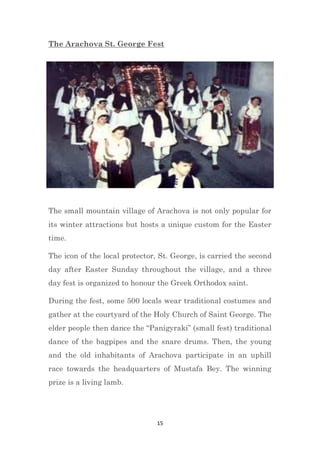15
The Arachova St. George Fest
The small mountain village of Arachova is not only popular for
its winter attractions but hosts a unique custom for the Easter
time.
The icon of the local protector, St. George, is carried the second
day after Easter Sunday throughout the village, and a three
day fest is organized to honour the Greek Orthodox saint.
During the fest, some 500 locals wear traditional costumes and
gather at the courtyard of the Holy Church of Saint George. The
elder people then dance the “Panigyraki” (small fest) traditional
dance of the bagpipes and the snare drums. Then, the young
and the old inhabitants of Arachova participate in an uphill
race towards the headquarters of Mustafa Bey. The winning
prize is a living lamb.
 