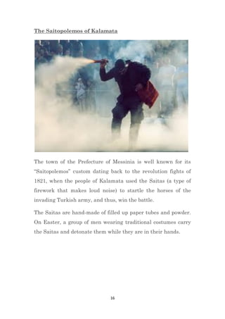 16
The Saitopolemos of Kalamata
The town of the Prefecture of Messinia is well known for its
“Saitopolemos” custom dating back to the revolution fights of
1821, when the people of Kalamata used the Saitas (a type of
firework that makes loud noise) to startle the horses of the
invading Turkish army, and thus, win the battle.
The Saitas are hand-made of filled up paper tubes and powder.
On Easter, a group of men wearing traditional costumes carry
the Saitas and detonate them while they are in their hands.
 