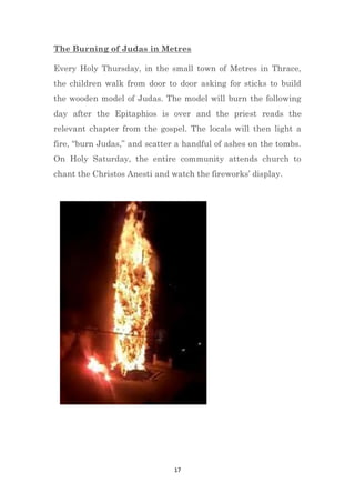 17
The Burning of Judas in Metres
Every Holy Thursday, in the small town of Metres in Thrace,
the children walk from door to door asking for sticks to build
the wooden model of Judas. The model will burn the following
day after the Epitaphios is over and the priest reads the
relevant chapter from the gospel. The locals will then light a
fire, “burn Judas,” and scatter a handful of ashes on the tombs.
On Holy Saturday, the entire community attends church to
chant the Christos Anesti and watch the fireworks’ display.
 