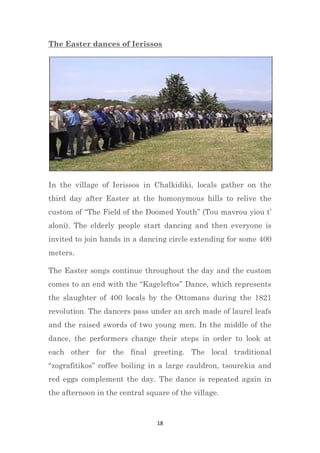 18
The Easter dances of Ierissos
In the village of Ierissos in Chalkidiki, locals gather on the
third day after Easter at the homonymous hills to relive the
custom of “The Field of the Doomed Youth” (Tou mavrou yiou t’
aloni). The elderly people start dancing and then everyone is
invited to join hands in a dancing circle extending for some 400
meters.
The Easter songs continue throughout the day and the custom
comes to an end with the “Kageleftos” Dance, which represents
the slaughter of 400 locals by the Ottomans during the 1821
revolution. The dancers pass under an arch made of laurel leafs
and the raised swords of two young men. In the middle of the
dance, the performers change their steps in order to look at
each other for the final greeting. The local traditional
“zografitikos” coffee boiling in a large cauldron, tsourekia and
red eggs complement the day. The dance is repeated again in
the afternoon in the central square of the village.
 