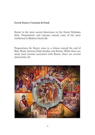 3
Greek Easter Customs & Food
Easter is the most sacred observance in the Greek Orthodox
faith. Preparations and customs remain some of the most
traditional in Modern Greek life.
Preparations for Easter come to a climax toward the end of
Holy Week, between Palm Sunday and Easter. While there are
many local customs associated with Easter, there are several
observed by all.
 