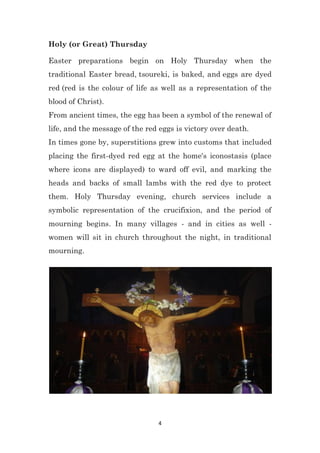 4
Holy (or Great) Thursday
Easter preparations begin on Holy Thursday when the
traditional Easter bread, tsoureki, is baked, and eggs are dyed
red (red is the colour of life as well as a representation of the
blood of Christ).
From ancient times, the egg has been a symbol of the renewal of
life, and the message of the red eggs is victory over death.
In times gone by, superstitions grew into customs that included
placing the first-dyed red egg at the home's iconostasis (place
where icons are displayed) to ward off evil, and marking the
heads and backs of small lambs with the red dye to protect
them. Holy Thursday evening, church services include a
symbolic representation of the crucifixion, and the period of
mourning begins. In many villages - and in cities as well -
women will sit in church throughout the night, in traditional
mourning.
 