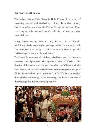 5
Holy (or Great) Friday
The holiest day of Holy Week is Holy Friday. It is a day of
mourning, not of work (including cooking). It is also the only
day during the year when the Divine Liturgy is not read. Flags
are hung at half-mast and church bells ring all day in a slow
mournful tone.
Many devout do not cook on Holy Friday, but if they do,
traditional foods are simple, perhaps boiled in water (no oil)
and seasoned with vinegar - like beans - or thin soups like
‘tahinosoupa’, a soup made with tahini.
Traditionally, women and children take flowers to the church to
decorate the Epitaphio (the symbolic bier of Christ). The
Service of Lamentation mourns the death of Christ and the
bier, decorated lavishly with flowers and bearing the image of
Christ, is carried on the shoulders of the faithful in a procession
through the community to the cemetery, and back. Members of
the congregation follow, carrying candles.
 