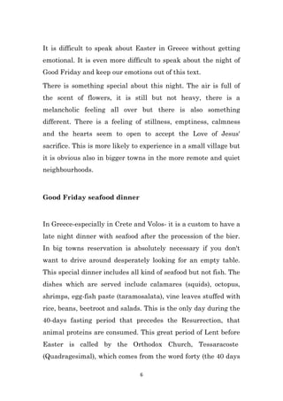 6
It is difficult to speak about Easter in Greece without getting
emotional. It is even more difficult to speak about the night of
Good Friday and keep our emotions out of this text.
There is something special about this night. The air is full of
the scent of flowers, it is still but not heavy, there is a
melancholic feeling all over but there is also something
different. There is a feeling of stillness, emptiness, calmness
and the hearts seem to open to accept the Love of Jesus'
sacrifice. This is more likely to experience in a small village but
it is obvious also in bigger towns in the more remote and quiet
neighbourhoods.
Good Friday seafood dinner
In Greece-especially in Crete and Volos- it is a custom to have a
late night dinner with seafood after the procession of the bier.
In big towns reservation is absolutely necessary if you don't
want to drive around desperately looking for an empty table.
This special dinner includes all kind of seafood but not fish. The
dishes which are served include calamares (squids), octopus,
shrimps, egg-fish paste (taramosalata), vine leaves stuffed with
rice, beans, beetroot and salads. This is the only day during the
40-days fasting period that precedes the Resurrection, that
animal proteins are consumed. This great period of Lent before
Easter is called by the Orthodox Church, Tessaracoste
(Quadragesimal), which comes from the word forty (the 40 days
 