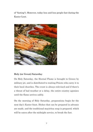 7
of "fasting"). However, today less and less people fast during the
Easter Lent.
Holy (or Great) Saturday
On Holy Saturday, the Eternal Flame is brought to Greece by
military jet, and is distributed to waiting Priests who carry it to
their local churches. The event is always televised and if there's
a threat of bad weather or a delay, the entire country agonizes
until the flame arrives safely.
On the morning of Holy Saturday, preparations begin for the
next day’s Easter feast. Dishes that can be prepared in advance
are made, and the traditional mayiritsa soup is prepared, which
will be eaten after the midnight service, to break the fast.
 