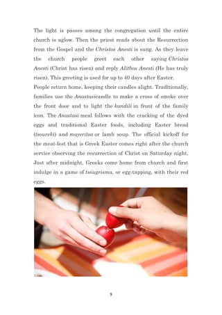 9
The light is passes among the congregation until the entire
church is aglow. Then the priest reads about the Resurrection
from the Gospel and the Christos Anesti is sung. As they leave
the church people greet each other saying Christos
Anesti (Christ has risen) and reply Alithos Anesti (He has truly
risen). This greeting is used for up to 40 days after Easter.
People return home, keeping their candles alight. Traditionally,
families use the Anastasicandle to make a cross of smoke over
the front door and to light the kandili in front of the family
icon. The Anastasi meal follows with the cracking of the dyed
eggs and traditional Easter foods, including Easter bread
(tsoureki) and mayeritsa or lamb soup. The official kickoff for
the meat-fest that is Greek Easter comes right after the church
service observing the resurrection of Christ on Saturday night.
Just after midnight, Greeks come home from church and first
indulge in a game of tsougrisma, or egg-tapping, with their red
eggs.
 