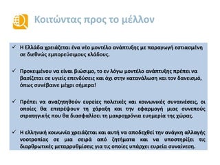 Κοιτώντας προς το μέλλον
 Η Ελλάδα χρειάζεται ένα νέο μοντέλο ανάπτυξης με παραγωγή εστιασμένη
σε διεθνώς εμπορεύσιμους κλάδους.
 Προκειμένου να είναι βιώσιμο, το εν λόγω μοντέλο ανάπτυξης πρέπει να
βασίζεται σε υγιείς επενδύσεις και όχι στην κατανάλωση και τον δανεισμό,
όπως συνέβαινε μέχρι σήμερα!
 Πρέπει να αναζητηθούν ευρείες πολιτικές και κοινωνικές συναινέσεις, οι
οποίες θα επιτρέψουν τη χάραξη και την εφαρμογή μιας συνεπούς
στρατηγικής που θα διασφαλίσει τη μακροχρόνια ευημερία της χώρας.
 Η ελληνική κοινωνία χρειάζεται και αυτή να αποδεχθεί την ανάγκη αλλαγής
νοοτροπίας σε μια σειρά από ζητήματα και να υποστηρίξει τις
διαρθρωτικές μεταρρυθμίσεις για τις οποίες υπάρχει ευρεία συναίνεση.
 