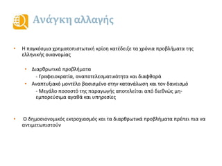 Ανάγκη αλλαγής
• Η παγκόσμια χρηματοπιστωτική κρίση κατέδειξε τα χρόνια προβλήματα της
ελληνικής οικονομίας
• Διαρθρωτικά προβλήματα
- Γραφειοκρατία, αναποτελεσματικότητα και διαφθορά
• Αναπτυξιακό μοντέλο βασισμένο στην κατανάλωση και τον δανεισμό
- Μεγάλο ποσοστό της παραγωγής αποτελείται από διεθνώς μη-
εμπορεύσιμα αγαθά και υπηρεσίες
• Ο δημοσιονομικός εκτροχιασμός και τα διαρθρωτικά προβλήματα πρέπει πια να
αντιμετωπιστούν
 