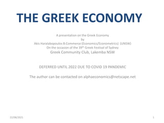 THE GREEK ECONOMY
A presentation on the Greek Economy
by
Akis Haralabopoulos B.Commerce (Economics/Econometrics) (UNSW)
On the occasion of the 39th Greek Festival of Sydney
Greek Community Club, Lakemba NSW
DEFERRED UNTIL 2022 DUE TO COVID 19 PANDEMIC
The author can be contacted on alphaeconomics@netscape.net
22/08/2021 1
 
